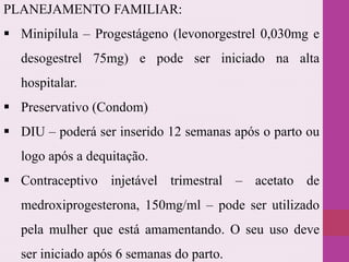 PLANEJAMENTO FAMILIAR:
 Minipílula – Progestágeno (levonorgestrel 0,030mg e
desogestrel 75mg) e pode ser iniciado na alta
hospitalar.
 Preservativo (Condom)
 DIU – poderá ser inserido 12 semanas após o parto ou
logo após a dequitação.
 Contraceptivo injetável trimestral – acetato de
medroxiprogesterona, 150mg/ml – pode ser utilizado
pela mulher que está amamentando. O seu uso deve
ser iniciado após 6 semanas do parto.
 