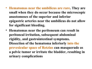 • Hematomas near the umbilicus are rare. They are
small when they do occur because the microscopic
anastomoses of the superior and inferior
epigastric arteries near the umbilicus do not allow
for significant bleeding.
• Hematomas near the peritoneum can result in
peritoneal irritation, subsequent abdominal
rigidity, and gastrointestinal symptoms.
Dissection of the hematoma inferiorly into the
prevesicular space of Retzius can masquerade as
a pelvic tumor or irritate the bladder, resulting in
urinary complications
 