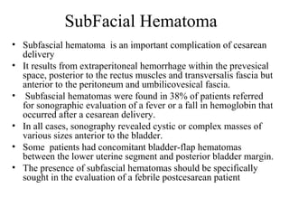 SubFacial Hematoma
• Subfascial hematoma is an important complication of cesarean
delivery
• It results from extraperitoneal hemorrhage within the prevesical
space, posterior to the rectus muscles and transversalis fascia but
anterior to the peritoneum and umbilicovesical fascia.
• Subfascial hematomas were found in 38% of patients referred
for sonographic evaluation of a fever or a fall in hemoglobin that
occurred after a cesarean delivery.
• In all cases, sonography revealed cystic or complex masses of
various sizes anterior to the bladder.
• Some patients had concomitant bladder-flap hematomas
between the lower uterine segment and posterior bladder margin.
• The presence of subfascial hematomas should be specifically
sought in the evaluation of a febrile postcesarean patient
 