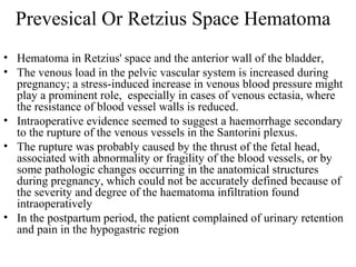 Prevesical Or Retzius Space Hematoma
• Hematoma in Retzius' space and the anterior wall of the bladder,
• The venous load in the pelvic vascular system is increased during
pregnancy; a stress-induced increase in venous blood pressure might
play a prominent role, especially in cases of venous ectasia, where
the resistance of blood vessel walls is reduced.
• Intraoperative evidence seemed to suggest a haemorrhage secondary
to the rupture of the venous vessels in the Santorini plexus.
• The rupture was probably caused by the thrust of the fetal head,
associated with abnormality or fragility of the blood vessels, or by
some pathologic changes occurring in the anatomical structures
during pregnancy, which could not be accurately defined because of
the severity and degree of the haematoma infiltration found
intraoperatively
• In the postpartum period, the patient complained of urinary retention
and pain in the hypogastric region
 