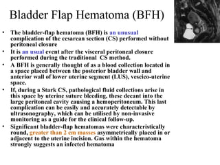 Bladder Flap Hematoma (BFH)
• The bladder-flap hematoma (BFH) is an unusual
complication of the cesarean section (CS) performed without
peritoneal closure
• It is an usual event after the visceral peritoneal closure
performed during the traditional CS method.
• A BFH is generally thought of as a blood collection located in
a space placed between the posterior bladder wall and
anterior wall of lower uterine segment (LUS), vescico-uterine
space.
• If, during a Stark CS, pathological fluid collections arise in
this space by uterine suture bleeding, these decant into the
large peritoneal cavity causing a hemoperitoneum. This last
complication can be easily and accurately detectable by
ultrasonography, which can be utilised by non-invasive
monitoring as a guide for the clinical follow-up.
• Significant bladder-flap hematomas were characteristically
round, greater than 2 cm masses asymmetrically placed in or
adjacent to the uterine incision. Gas within the hematoma
strongly suggests an infected hematoma
 