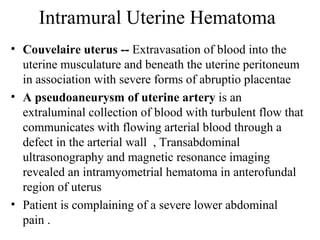 Intramural Uterine Hematoma
• Couvelaire uterus -- Extravasation of blood into the
uterine musculature and beneath the uterine peritoneum
in association with severe forms of abruptio placentae
• A pseudoaneurysm of uterine artery is an
extraluminal collection of blood with turbulent flow that
communicates with flowing arterial blood through a
defect in the arterial wall , Transabdominal
ultrasonography and magnetic resonance imaging
revealed an intramyometrial hematoma in anterofundal
region of uterus
• Patient is complaining of a severe lower abdominal
pain .
 