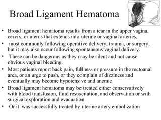 Broad Ligament Hematoma
• Broad ligament hematoma results from a tear in the upper vagina,
cervix, or uterus that extends into uterine or vaginal arteries,
• most commonly following operative delivery, trauma, or surgery,
but it may also occur following spontaneous vaginal delivery.
• These can be dangerous as they may be silent and not cause
obvious vaginal bleeding.
• Most patients report back pain, fullness or pressure in the rectoanal
area, or an urge to push, or they complain of dizziness and
eventually may become hypotensive and anemic
• Broad ligament hematoma may be treated either conservatively
with blood transfusion, fluid resuscitation, and observation or with
surgical exploration and evacuation.
• Or it was successfully treated by uterine artery embolization
 