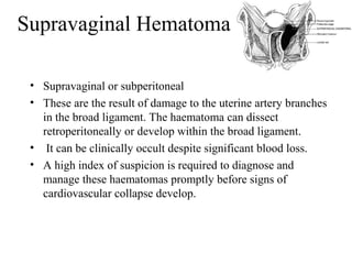 Supravaginal Hematoma
• Supravaginal or subperitoneal
• These are the result of damage to the uterine artery branches
in the broad ligament. The haematoma can dissect
retroperitoneally or develop within the broad ligament.
• It can be clinically occult despite significant blood loss.
• A high index of suspicion is required to diagnose and
manage these haematomas promptly before signs of
cardiovascular collapse develop.
 
