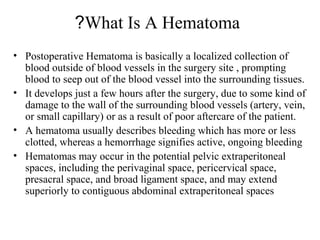 What Is A Hematoma?
• Postoperative Hematoma is basically a localized collection of
blood outside of blood vessels in the surgery site , prompting
blood to seep out of the blood vessel into the surrounding tissues.
• It develops just a few hours after the surgery, due to some kind of
damage to the wall of the surrounding blood vessels (artery, vein,
or small capillary) or as a result of poor aftercare of the patient.
• A hematoma usually describes bleeding which has more or less
clotted, whereas a hemorrhage signifies active, ongoing bleeding
• Hematomas may occur in the potential pelvic extraperitoneal
spaces, including the perivaginal space, pericervical space,
presacral space, and broad ligament space, and may extend
superiorly to contiguous abdominal extraperitoneal spaces
 