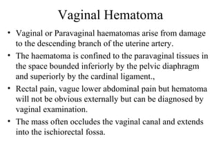 Vaginal Hematoma
• Vaginal or Paravaginal haematomas arise from damage
to the descending branch of the uterine artery.
• The haematoma is confined to the paravaginal tissues in
the space bounded inferiorly by the pelvic diaphragm
and superiorly by the cardinal ligament.,
• Rectal pain, vague lower abdominal pain but hematoma
will not be obvious externally but can be diagnosed by
vaginal examination.
• The mass often occludes the vaginal canal and extends
into the ischiorectal fossa.
 