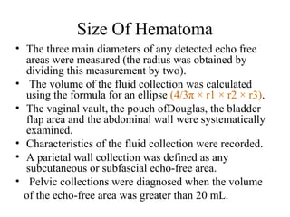 Size Of Hematoma
• The three main diameters of any detected echo free
areas were measured (the radius was obtained by
dividing this measurement by two).
• The volume of the fluid collection was calculated
using the formula for an ellipse (4/3π × r1 × r2 × r3).
• The vaginal vault, the pouch ofDouglas, the bladder
flap area and the abdominal wall were systematically
examined.
• Characteristics of the fluid collection were recorded.
• A parietal wall collection was defined as any
subcutaneous or subfascial echo-free area.
• Pelvic collections were diagnosed when the volume
of the echo-free area was greater than 20 mL.
 