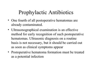 Prophylactic Antibiotics
• One fourth of all postoperative hematomas are
already contaminated.
• Ultrasonographical examination is an effective
method for early recognition of such postoperative
hematomas. Ultrasonic diagnosis on a routine
basis is not necessary, but it should be carried out
as soon as clinical symptoms appear
• Postoperative hematoma formation must be treated
as a potential infection
 