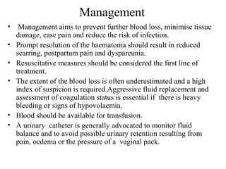 Management
• Management aims to prevent further blood loss, minimise tissue
damage, ease pain and reduce the risk of infection.
• Prompt resolution of the haematoma should result in reduced
scarring, postpartum pain and dyspareunia.
• Resuscitative measures should be considered the first line of
treatment.
• The extent of the blood loss is often underestimated and a high
index of suspicion is required.Aggressive fluid replacement and
assessment of coagulation status is essential if there is heavy
bleeding or signs of hypovolaemia.
• Blood should be available for transfusion.
• A urinary catheter is generally advocated to monitor fluid
balance and to avoid possible urinary retention resulting from
pain, oedema or the pressure of a vaginal pack.
 