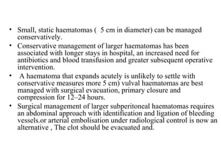 • Small, static haematomas ( 5 cm in diameter) can be managed
conservatively.
• Conservative management of larger haematomas has been
associated with longer stays in hospital, an increased need for
antibiotics and blood transfusion and greater subsequent operative
intervention.
• A haematoma that expands acutely is unlikely to settle with
conservative measures more 5 cm) vulval haematomas are best
managed with surgical evacuation, primary closure and
compression for 12–24 hours.
• Surgical management of larger subperitoneal haematomas requires
an abdominal approach with identification and ligation of bleeding
vessels.or arterial embolisation under radiological control is now an
alternative , The clot should be evacuated and.
 