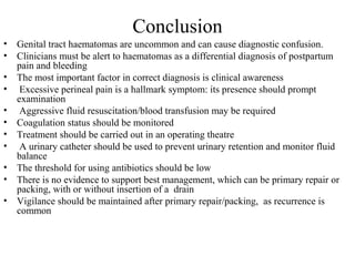 Conclusion
• Genital tract haematomas are uncommon and can cause diagnostic confusion.
• Clinicians must be alert to haematomas as a differential diagnosis of postpartum
pain and bleeding
• The most important factor in correct diagnosis is clinical awareness
• Excessive perineal pain is a hallmark symptom: its presence should prompt
examination
• Aggressive fluid resuscitation/blood transfusion may be required
• Coagulation status should be monitored
• Treatment should be carried out in an operating theatre
• A urinary catheter should be used to prevent urinary retention and monitor fluid
balance
• The threshold for using antibiotics should be low
• There is no evidence to support best management, which can be primary repair or
packing, with or without insertion of a drain
• Vigilance should be maintained after primary repair/packing, as recurrence is
common
 