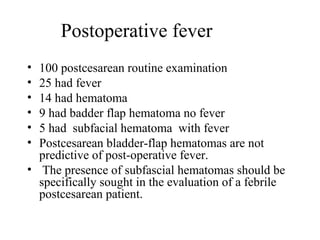 Postoperative fever
• 100 postcesarean routine examination
• 25 had fever
• 14 had hematoma
• 9 had badder flap hematoma no fever
• 5 had subfacial hematoma with fever
• Postcesarean bladder-flap hematomas are not
predictive of post-operative fever.
• The presence of subfascial hematomas should be
specifically sought in the evaluation of a febrile
postcesarean patient.
 