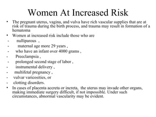 Women At Increased Risk
• The pregnant uterus, vagina, and vulva have rich vascular supplies that are at
risk of trauma during the birth process, and trauma may result in formation of a
hematoma
• Women at increased risk include those who are
- nulliparous ,
- maternal age more 29 years ,
- who have an infant over 4000 grams ,
- Preeclampsia ,
- prolonged second stage of labor ,
- instrumental delivery ,
- multifetal pregnancy ,
- vulvar varicosities, or
- clotting disorders.
• In cases of placenta accreta or increta, the uterus may invade other organs,
making immediate surgery difficult, if not impossible. Under such
circumstances, abnormal vascularity may be evident.
 