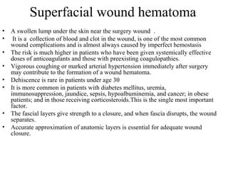 Superfacial wound hematoma
• A swollen lump under the skin near the surgery wound .
• It is a collection of blood and clot in the wound, is one of the most common
wound complications and is almost always caused by imperfect hemostasis
• The risk is much higher in patients who have been given systemically effective
doses of anticoagulants and those with preexisting coagulopathies.
• Vigorous coughing or marked arterial hypertension immediately after surgery
may contribute to the formation of a wound hematoma.
• Dehiscence is rare in patients under age 30
• It is more common in patients with diabetes mellitus, uremia,
immunosuppression, jaundice, sepsis, hypoalbuminemia, and cancer; in obese
patients; and in those receiving corticosteroids.This is the single most important
factor.
• The fascial layers give strength to a closure, and when fascia disrupts, the wound
separates.
• Accurate approximation of anatomic layers is essential for adequate wound
closure.
 