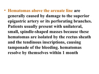• Hematomas above the arcuate line are
generally caused by damage to the superior
epigastric artery or its perforating branches.
Patients usually present with unilateral,
small, spindle-shaped masses because these
hematomas are isolated by the rectus sheath
and the tendinous inscriptions, causing
tamponade of the bleeding. hematomas
resolve by themselves within 1 month
 