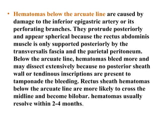 • Hematomas below the arcuate line are caused by
damage to the inferior epigastric artery or its
perforating branches. They protrude posteriorly
and appear spherical because the rectus abdominis
muscle is only supported posteriorly by the
transversalis fascia and the parietal peritoneum.
Below the arcuate line, hematomas bleed more and
may dissect extensively because no posterior sheath
wall or tendinous inscriptions are present to
tamponade the bleeding. Rectus sheath hematomas
below the arcuate line are more likely to cross the
midline and become bilobar. hematomas usually
resolve within 2-4 months.
 