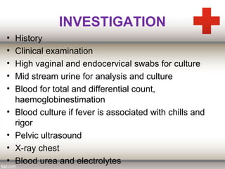 INVESTIGATION
• History
• Clinical examination
• High vaginal and endocervical swabs for culture
• Mid stream urine for analysis and culture
• Blood for total and differential count,
haemoglobinestimation
• Blood culture if fever is associated with chills and
rigor
• Pelvic ultrasound
• X-ray chest
• Blood urea and electrolytes
 