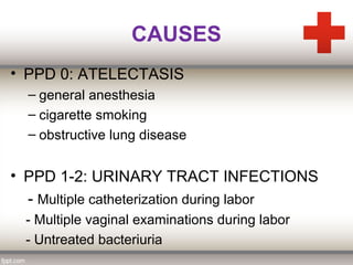 CAUSES
• PPD 0: ATELECTASIS
– general anesthesia
– cigarette smoking
– obstructive lung disease
• PPD 1-2: URINARY TRACT INFECTIONS
- Multiple catheterization during labor
- Multiple vaginal examinations during labor
- Untreated bacteriuria
 