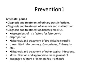 Prevention1
Antenatal period
•Diagnosis and treatment of urinary tract infections.
•Diagnosis and treatment of anaemia and malnutrition.
•Diagnosis and treatment of diabetes mellitus.
• •Assessment of risk factors for feto-pelvic
• disproportion.
• •Diagnosis and treatment of pre-existing sexually
• transmitted infections e.g. Gonorrhoea, Chlamydia
• etc.,
• •Diagnosis and treatment of other vaginal infections.
• •Identification and appropriate management of
• prolonged rupture of membranes (>12hours
 