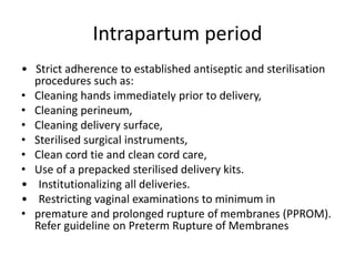 Intrapartum period
• Strict adherence to established antiseptic and sterilisation
procedures such as:
• Cleaning hands immediately prior to delivery,
• Cleaning perineum,
• Cleaning delivery surface,
• Sterilised surgical instruments,
• Clean cord tie and clean cord care,
• Use of a prepacked sterilised delivery kits.
• Institutionalizing all deliveries.
• Restricting vaginal examinations to minimum in
• premature and prolonged rupture of membranes (PPROM).
Refer guideline on Preterm Rupture of Membranes
 