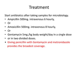 Treatment
Start antibiotics after taking samples for microbiology.
• Ampicillin 500mg. intravenous 6 hourly,
• Or
• Amoxicillin 500mg. intravenous 8 hourly,
• Or
• Gentamycin 5mg./kg body weight/day in a single dose
• or in two divided doses.
• Giving penicillin with Gentamycin and metronidazole
provides the broadest coverage.
 