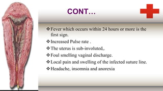 CONT…
Fever which occurs within 24 hours or more is the
first sign.
Increased Pulse rate .
The uterus is sub-involuted,.
Foul smelling vaginal discharge.
Local pain and swelling of the infected suture line.
Headache, insomnia and anorexia
 