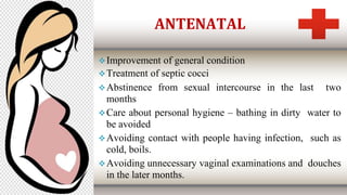 ANTENATAL
Improvement of general condition
Treatment of septic cocci
Abstinence from sexual intercourse in the last two
months
Care about personal hygiene – bathing in dirty water to
be avoided
Avoiding contact with people having infection, such as
cold, boils.
Avoiding unnecessary vaginal examinations and douches
in the later months.
 