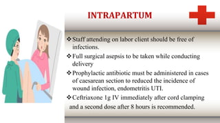 INTRAPARTUM
Staff attending on labor client should be free of
infections.
Full surgical asepsis to be taken while conducting
delivery
Prophylactic antibiotic must be administered in cases
of caesarean section to reduced the incidence of
wound infection, endometritis UTI.
Ceftriaxone 1g IV immediately after cord clamping
and a second dose after 8 hours is recommended.
 