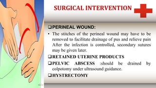 SURGICAL INTERVENTION
PERINEAL WOUND:
• The stitches of the perineal wound may have to be
removed to facilitate drainage of pus and relieve pain
After the infection is controlled, secondary sutures
may be given later.
RETAINED UTERINE PRODUCTS
PELVIC ABSCESS :should be drained by
colpotomy under ultrasound guidance.
HYSTRECTOMY
 