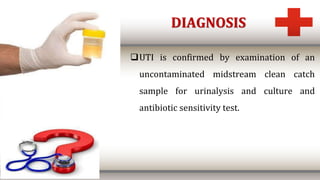 DIAGNOSIS
UTI is confirmed by examination of an
uncontaminated midstream clean catch
sample for urinalysis and culture and
antibiotic sensitivity test.
 
