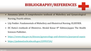 BIBLIOGRAPHY/REFERENCES
• Annamma Jabob. A comprehensive textbook of Midwifery and Gynaecological
Nursing, Fourth edition.
• Lily Podder. Fundamentals of Midwifery and Obstetrical Nursing. ELSEVIER.
• DC Dutta’s textbook of Obstetrics. Hiralal Konar 8th Edition.Jaypee The Health
Sciences Publisher.
• https://www.nhp.gov.in/disease/gynaecology-and-obstetrics/puerperal-sepsis
• https://pubmed.ncbi.nlm.nih.gov/23993724/
 
