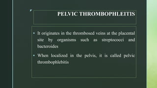 z
PELVIC THROMBOPHLEITIS
 It originates in the thrombosed veins at the placental
site by organisms such as streptococci and
bacteroides
 When localized in the pelvis, it is called pelvic
thrombophlebitis
 