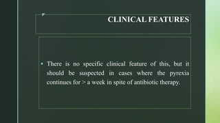 z
CLINICAL FEATURES
 There is no specific clinical feature of this, but it
should be suspected in cases where the pyrexia
continues for > a week in spite of antibiotic therapy.
 