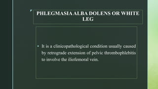 z
PHLEGMASIAALBA DOLENS OR WHITE
LEG
 It is a clinicopathological condition usually caused
by retrograde extension of pelvic thrombophlebitis
to involve the iliofemoral vein.
 