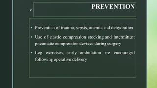 z
PREVENTION
 Prevention of trauma, sepsis, anemia and dehydration
 Use of elastic compression stocking and intermittent
pneumatic compression devices during surgery
 Leg exercises, early ambulation are encouraged
following operative delivery
 
