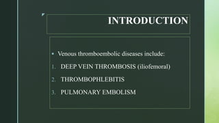 z
INTRODUCTION
 Venous thromboembolic diseases include:
1. DEEP VEIN THROMBOSIS (iliofemoral)
2. THROMBOPHLEBITIS
3. PULMONARY EMBOLISM
 