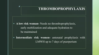 z
THROMBOPROPHYLAXIS
 A low risk woman- Needs no thromboprophylaxis,
early mobilization and adequate hydration to
be maintained
 Intermediate risk women- antenatal prophylaxis with
LMWH up to 7 days of puerperium
 