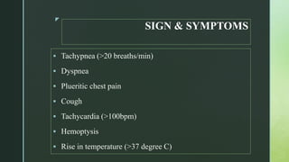 z
SIGN & SYMPTOMS
 Tachypnea (>20 breaths/min)
 Dyspnea
 Plueritic chest pain
 Cough
 Tachycardia (>100bpm)
 Hemoptysis
 Rise in temperature (>37 degree C)
 