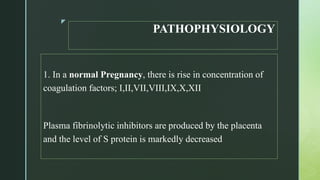 z
PATHOPHYSIOLOGY
1. In a normal Pregnancy, there is rise in concentration of
coagulation factors; I,II,VII,VIII,IX,X,XII
Plasma fibrinolytic inhibitors are produced by the placenta
and the level of S protein is markedly decreased
 