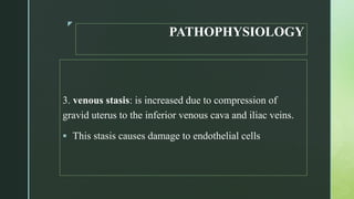 z
PATHOPHYSIOLOGY
3. venous stasis: is increased due to compression of
gravid uterus to the inferior venous cava and iliac veins.
 This stasis causes damage to endothelial cells
 