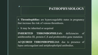 z
PATHOPHYSIOLOGY
4. Thrombophilias: are hypercoagulable states in pregnancy
that increase the risk of venous thrombosis.
 It may be inherited or acquired
INHERITED THROMBOPHILIAS: deficiencies of
antithrombin III, protein C,S and prothrombin gene mutation
ACQUIRED THROMBOPHILIAS: due to presence of
lupus anticoagulant and antiphospholipid antibodies.
 