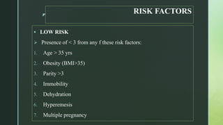 z
RISK FACTORS
 LOW RISK
 Presence of < 3 from any f these risk factors:
1. Age > 35 yrs
2. Obesity (BMI>35)
3. Parity >3
4. Immobility
5. Dehydration
6. Hyperemesis
7. Multiple pregnancy
 