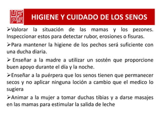 HIGIENE Y CUIDADO DE LOS SENOS
Valorar la situación de las mamas y los pezones.
Inspeccionar estos para detectar rubor, erosiones o fisuras.
Para mantener la higiene de los pechos será suficiente con
una ducha diaria.
 Enseñar a la madre a utilizar un sostén que proporcione
buen apoyo durante el día y la noche.
Enseñar a la puérpera que los senos tienen que permanecer
secos y no aplicar ninguna loción a cambio que el medico lo
sugiera
Animar a la mujer a tomar duchas tibias y a darse masajes
en las mamas para estimular la salida de leche
 
