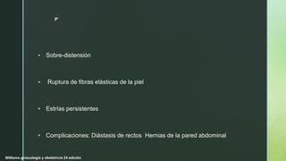 z
 Sobre-distensión
 Ruptura de fibras elásticas de la piel
 Estrías persistentes
 Complicaciones: Diástasis de rectos Hernias de la pared abdominal
Williams ginecología y obstetricia 24 edición
 