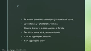 z
 Ác. Grasos y colesterol disminuyen y se normalizan 2o día.
 Lipoproteínas y Tg hasta la 6a. Semana,
 Glicemia disminuye a cifras normales al 3er día.
 Pérdida de peso 4 a 6 kg posterior al parto
 2.5 a 3.5 kg puerperio inmediato
 1 a 4 kg puerperio tardío.
Williams ginecología y obstetricia 24 edición
 