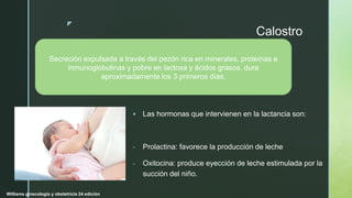 z
Calostro
 Las hormonas que intervienen en la lactancia son:
- Prolactina: favorece la producción de leche
- Oxitocina: produce eyección de leche estimulada por la
succión del niño.
Secreción expulsada a través del pezón rica en minerales, proteínas e
inmunoglobulinas y pobre en lactosa y ácidos grasos, dura
aproximadamente los 3 primeros días.
Williams ginecología y obstetricia 24 edición
 