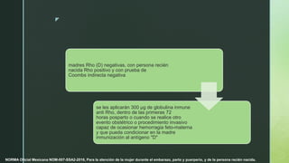 z
madres Rho (D) negativas, con persona recién
nacida Rho positivo y con prueba de
Coombs indirecta negativa
se les aplicarán 300 µg de globulina inmune
anti Rho, dentro de las primeras 72
horas posparto o cuando se realice otro
evento obstétrico o procedimiento invasivo
capaz de ocasionar hemorragia feto-materna
y que pueda condicionar en la madre
inmunización al antígeno "D"
NORMA Oficial Mexicana NOM-007-SSA2-2016, Para la atención de la mujer durante el embarazo, parto y puerperio, y de la persona recién nacida.
 