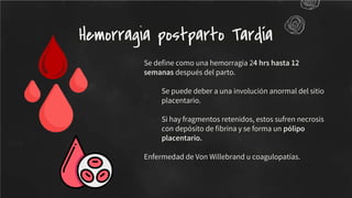 Se deﬁne como una hemorragia 24 hrs hasta 12
semanas después del parto.
Se puede deber a una involución anormal del sitio
placentario.
Si hay fragmentos retenidos, estos sufren necrosis
con depósito de ﬁbrina y se forma un pólipo
placentario.
Enfermedad de Von Willebrand u coagulopatías.
Hemorragia postparto Tardía
 