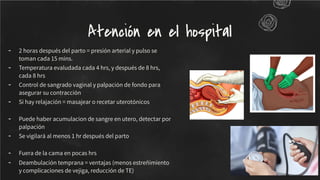 - 2 horas después del parto = presión arterial y pulso se
toman cada 15 mins.
- Temperatura evaludada cada 4 hrs, y después de 8 hrs,
cada 8 hrs
- Control de sangrado vaginal y palpación de fondo para
asegurar su contracción
- Si hay relajación = masajear o recetar uterotónicos
- Puede haber acumulacion de sangre en utero, detectar por
palpación
- Se vigilará al menos 1 hr después del parto
- Fuera de la cama en pocas hrs
- Deambulación temprana = ventajas (menos estreñimiento
y complicaciones de vejiga, reducción de TE)
Atención en el hospital
 