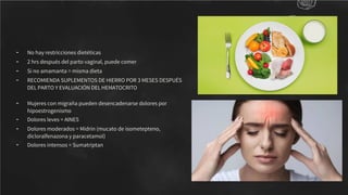 - No hay restricciones dietéticas
- 2 hrs después del parto vaginal, puede comer
- Si no amamanta = misma dieta
- RECOMIENDA SUPLEMENTOS DE HIERRO POR 3 MESES DESPUÉS
DEL PARTO Y EVALUACIÓN DEL HEMATOCRITO
- Mujeres con migraña pueden desencadenarse dolores por
hipoestrogenismo
- Dolores leves = AINES
- Dolores moderados = Midrin (mucato de isometepteno,
dicloralfenazona y paracetamol)
- Dolores intensos = Sumatriptan
 